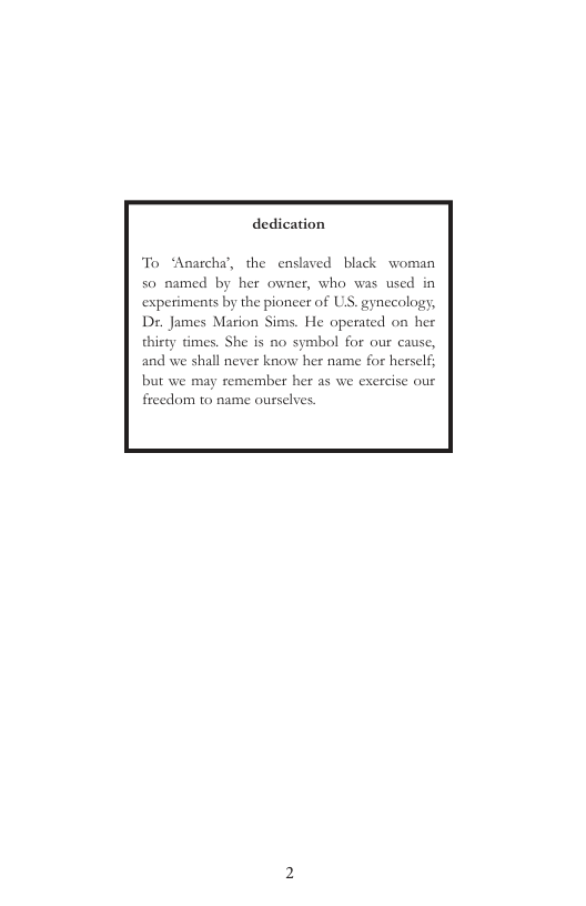 dedication  To ‘Anarcha’, the enslaved black woman  50 named by her owner, who was used in  experiments by the pioncer of US. gynecology,  Dr. James Marion Sims. He operated on her thirty times. She is no symbol for our cause, and we shall never know her name for herself; but we may remember her as we exercise our freedom to name ourselves  